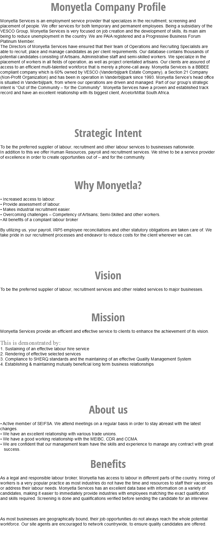 Monyetla Company Profile Monyetla Services is an employment service provider that specializes in the recruitment, screening and placement of people. We offer services for both temporary and permanent employees. Being a subsidiary of the VESCO Group, Monyetla Services is very focused on job creation and the development of skills, its main aim being to reduce unemployment in the country. We are PAIA registered and a Progressive Business Forum Platinum Member. The Directors of Monyetla Services have ensured that their team of Operations and Recruiting Specialists are able to recruit, place and manage candidates as per client requirements. Our database contains thousands of potential candidates consisting of Artisans, Administrative staff and semi-skilled workers. We specialize in the placement of workers in all fields of operation, as well as project orientated artisans. Our clients are assured of access to an efficient multi-talented workforce that is merely a phone-call away. Monyetla Services is a BBBEE compliant company which is 60% owned by VESCO (Vanderbijlpark Estate Company), a Section 21 Company (Non-Profit Organization) and has been in operation in Vanderbijlpark since 1993. Monyetla Service’s head office is situated in Vanderbijlpark, from where our operations are driven and managed. Part of our group’s strategic intent is “Out of the Community – for the Community”. Monyetla Services have a proven and established track record and have an excellent relationship with its biggest client, ArcelorMittal South Africa. Strategic Intent To be the preferred supplier of labour, recruitment and other labour services to businesses nationwide. In addition to this we offer Human Resources, payroll and recruitment services. We strive to be a service provider of excellence in order to create opportunities out of – and for the community. Why Monyetla? • Increased access to labour. • Provide assessment of labour. • Makes industrial recruitment easier. • Overcoming challenges – Competency of Artisans; Semi-Skilled and other workers. • All benefits of a compliant labour broker By utilizing us, your payroll, IRP5 employee reconciliations and other statutory obligations are taken care of. We take pride in our recruitment processes and endeavor to reduce costs for the client wherever we can. Vision To be the preferred supplier of labour, recruitment services and other related services to major businesses. Mission Monyetla Services provide an efficient and effective service to clients to enhance the achievement of its vision. This is demonstrated by: 1. Sustaining of an effective labour hire service 2. Rendering of effective selected services 3. Compliance to SHERQ standards and the maintaining of an effective Quality Management System 4. Establishing & maintaining mutually beneficial long term business relationships About us • Active member of SEIFSA. We attend meetings on a regular basis in order to stay abreast with the latest changes. • We have an excellent relationship with various trade unions. • We have a good working relationship with the MEIBC, CDR and CCMA. • We are confident that our management team have the skills and experience to manage any contract with great success. Benefits As a legal and responsible labour broker, Monyetla has access to labour in different parts of the country. Hiring of workers is a very popular practice as most industries do not have the time and resources to staff their vacancies or address their labour needs. Monyetla Services has an excellent data base with information on a variety of candidates, making it easier to immediately provide industries with employees matching the exact qualification and skills required. Screening is done and qualifications verified before sending the candidate for an interview. As most businesses are geographically bound, their job opportunities do not always reach the whole potential workforce. Our site agents are encouraged to network countrywide, to ensure quality candidates are offered. 